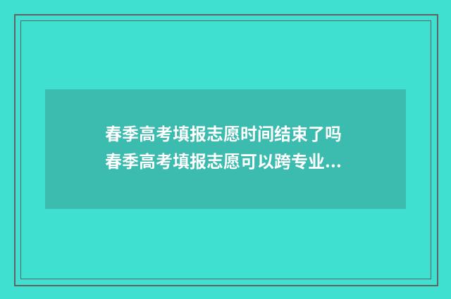 春季高考填报志愿时间结束了吗 春季高考填报志愿可以跨专业吗