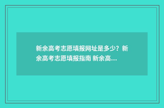 新余高考志愿填报网址是多少？新余高考志愿填报指南 新余高考志愿填报时间