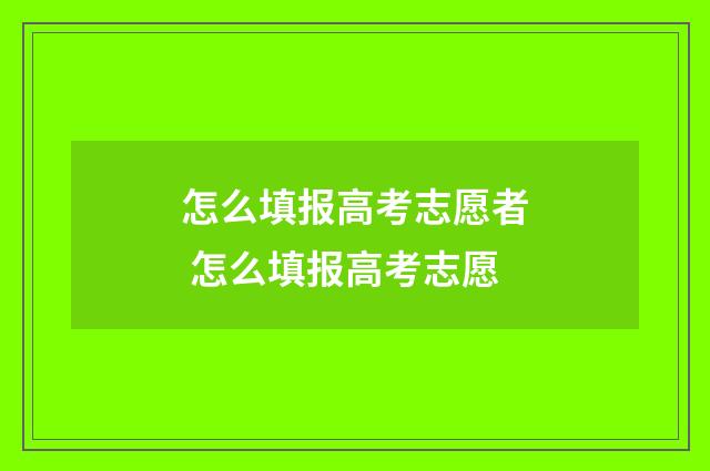 怎么填报高考志愿者 怎么填报高考志愿