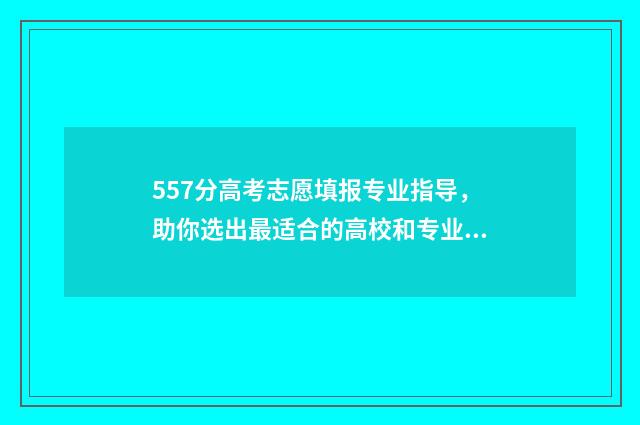557分高考志愿填报专业指导，助你选出最适合的高校和专业 高考557分能上211吗