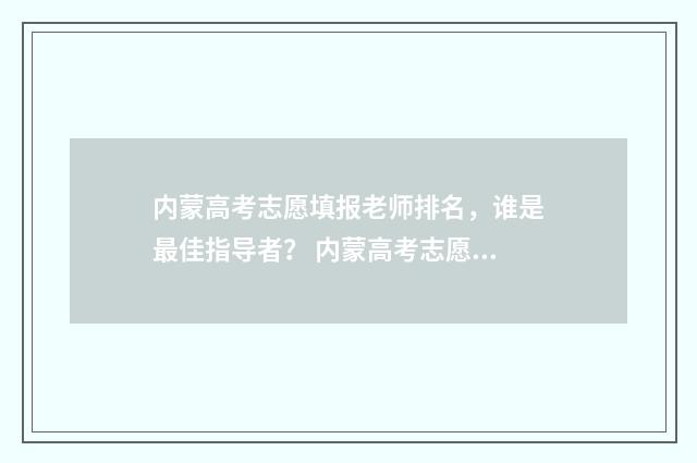 内蒙高考志愿填报老师排名，谁是最佳指导者？ 内蒙高考志愿填报方式