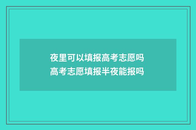 夜里可以填报高考志愿吗 高考志愿填报半夜能报吗