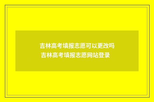 吉林高考填报志愿可以更改吗 吉林高考填报志愿网站登录