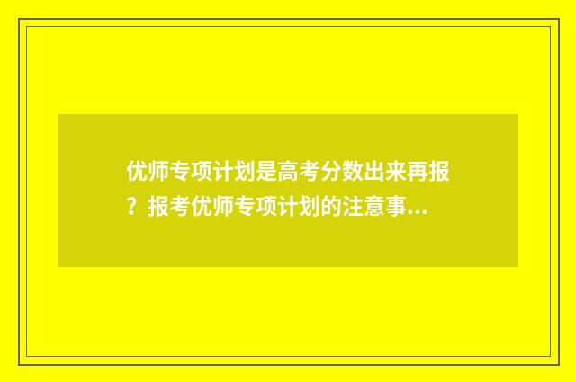 优师专项计划是高考分数出来再报？报考优师专项计划的注意事项和流程解析 优师专项计划是提前批次吗
