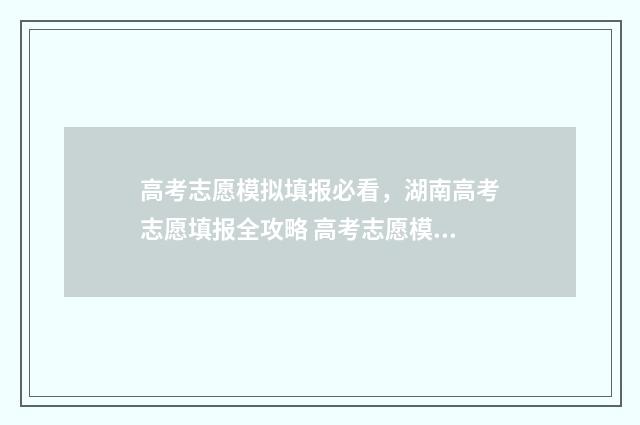高考志愿模拟填报必看，湖南高考志愿填报全攻略 高考志愿模拟填报系统入口免费
