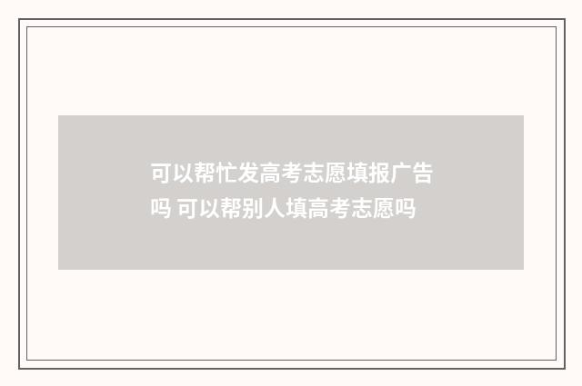 可以帮忙发高考志愿填报广告吗 可以帮别人填高考志愿吗
