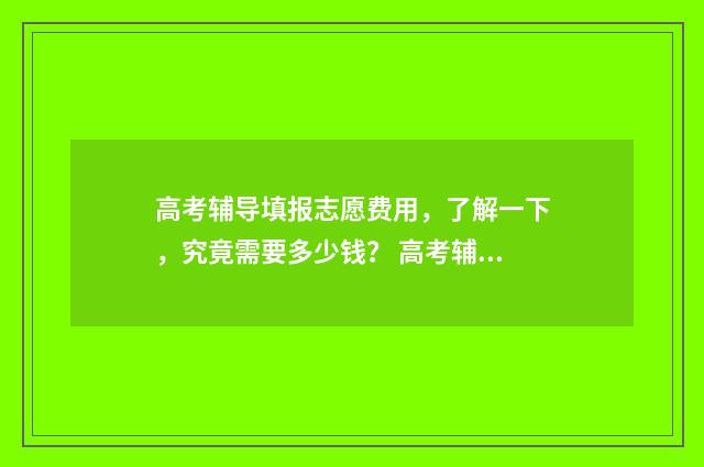 高考辅导填报志愿费用，了解一下，究竟需要多少钱？ 高考辅导填报志愿怎么填