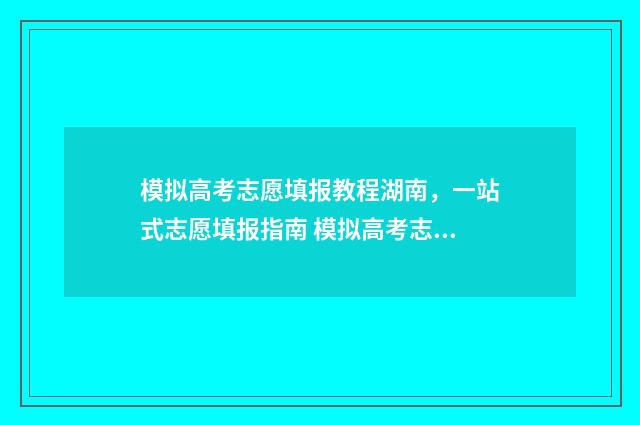 模拟高考志愿填报教程湖南，一站式志愿填报指南 模拟高考志愿填报平台