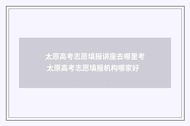 太原高考志愿填报讲座去哪里考 太原高考志愿填报机构哪家好