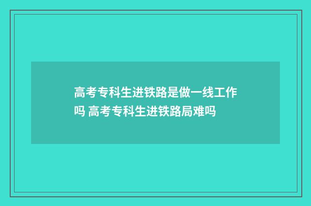 高考专科生进铁路是做一线工作吗 高考专科生进铁路局难吗