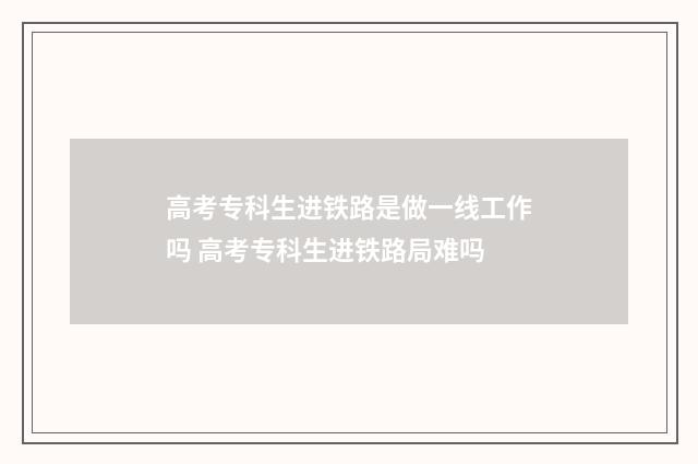 高考专科生进铁路是做一线工作吗 高考专科生进铁路局难吗