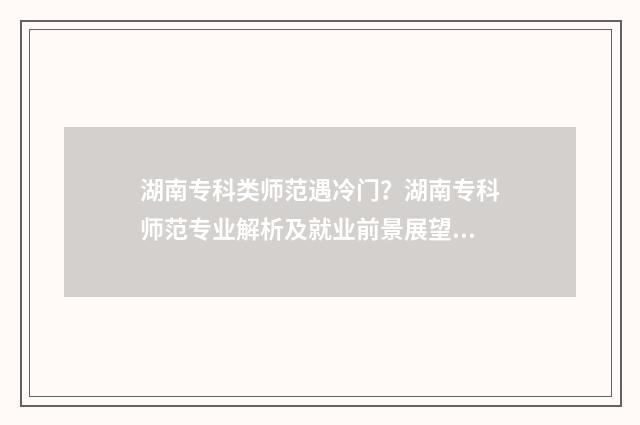 湖南专科类师范遇冷门？湖南专科师范专业解析及就业前景展望 湖南专科师范学校有哪些及排名