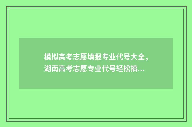 模拟高考志愿填报专业代号大全，湖南高考志愿专业代号轻松搞定 模拟高考志愿填报的软件