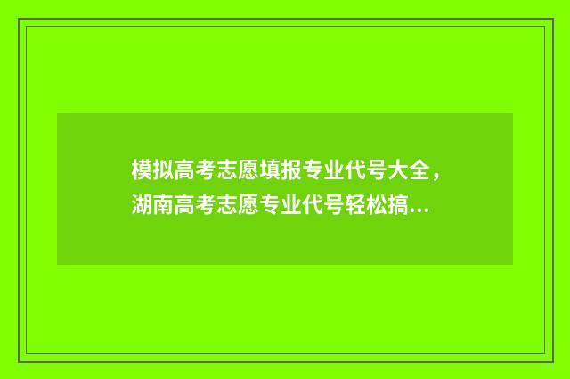 模拟高考志愿填报专业代号大全，湖南高考志愿专业代号轻松搞定 模拟高考志愿填报的软件