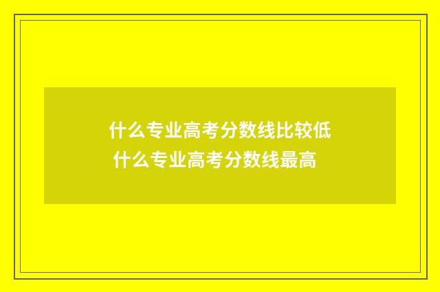 什么专业高考分数线比较低 什么专业高考分数线最高