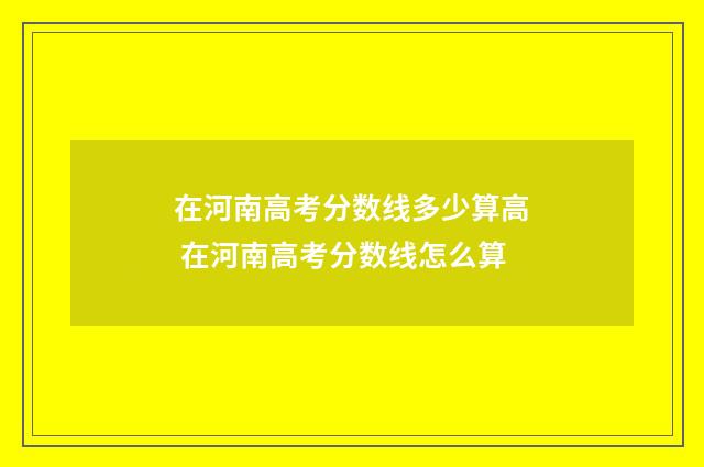 在河南高考分数线多少算高 在河南高考分数线怎么算