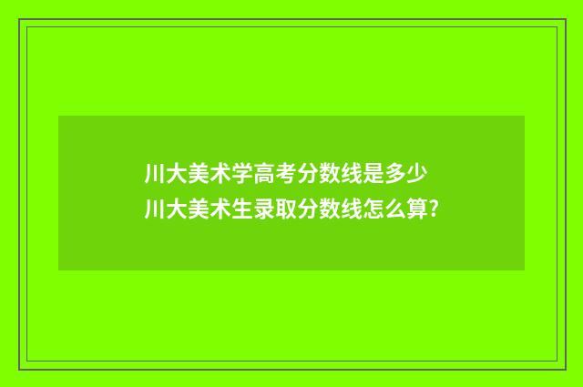 川大美术学高考分数线是多少 川大美术生录取分数线怎么算?