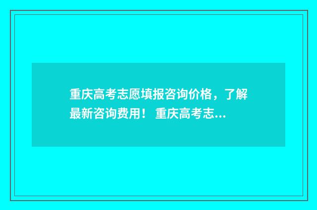 重庆高考志愿填报咨询价格，了解最新咨询费用！ 重庆高考志愿填报查询