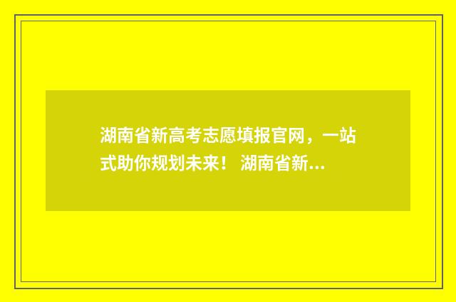 湖南省新高考志愿填报官网，一站式助你规划未来！ 湖南省新高考志愿填报