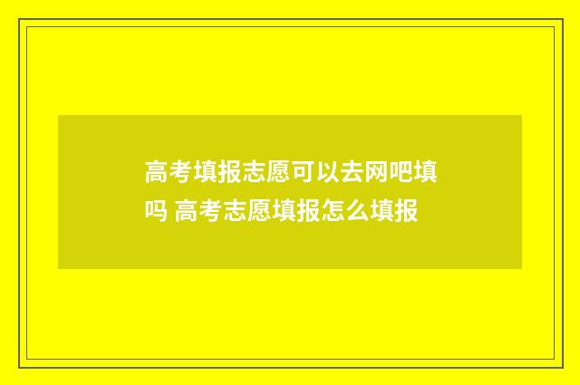 高考填报志愿可以去网吧填吗 高考志愿填报怎么填报