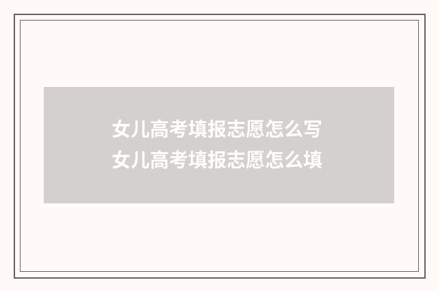 女儿高考填报志愿怎么写 女儿高考填报志愿怎么填