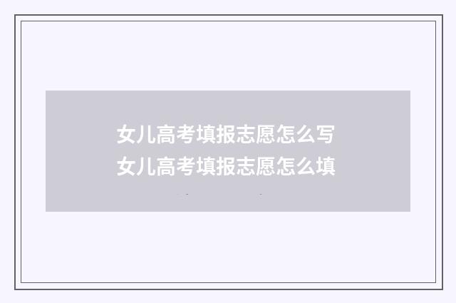 女儿高考填报志愿怎么写 女儿高考填报志愿怎么填