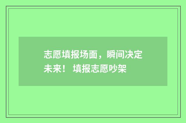 志愿填报场面，瞬间决定未来！ 填报志愿吵架