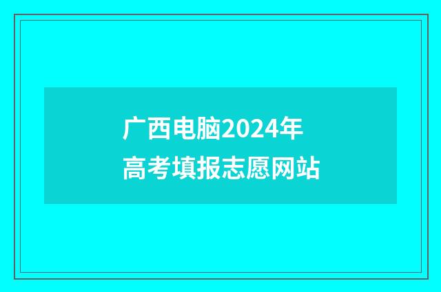 广西电脑2024年高考填报志愿网站