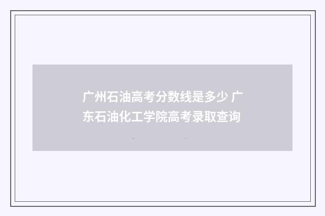 广州石油高考分数线是多少 广东石油化工学院高考录取查询