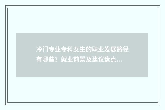 冷门专业专科女生的职业发展路径有哪些？就业前景及建议盘点 冷门专科专业且好就业