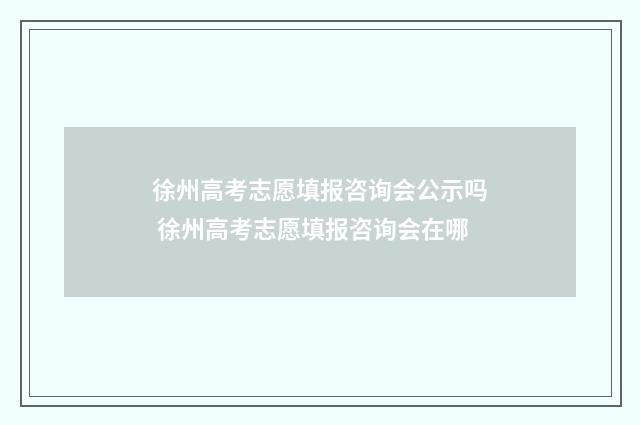 徐州高考志愿填报咨询会公示吗 徐州高考志愿填报咨询会在哪