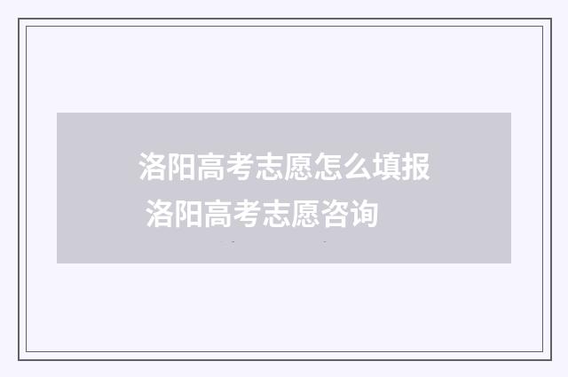 洛阳高考志愿怎么填报 洛阳高考志愿咨询