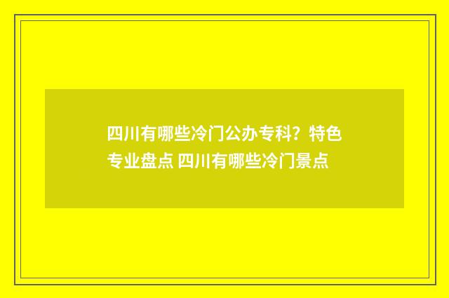 四川有哪些冷门公办专科？特色专业盘点 四川有哪些冷门景点