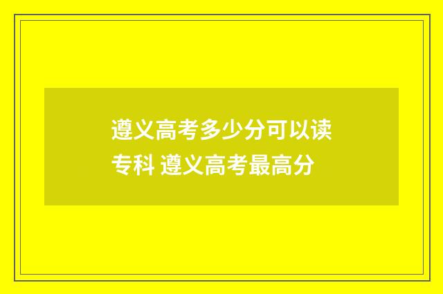 遵义高考多少分可以读专科 遵义高考最高分