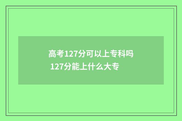 高考127分可以上专科吗 127分能上什么大专