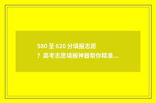 580 至 620 分填报志愿？高考志愿填报神器帮你精准定位！ 580分填什么学校好?