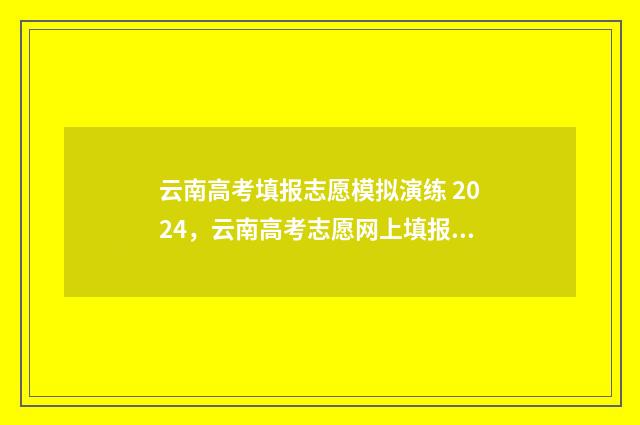 云南高考填报志愿模拟演练 2024，云南高考志愿网上填报时间及入口 云南高考填报志愿入口