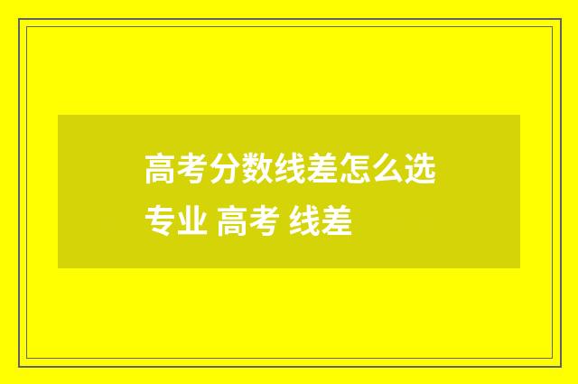 高考分数线差怎么选专业 高考 线差