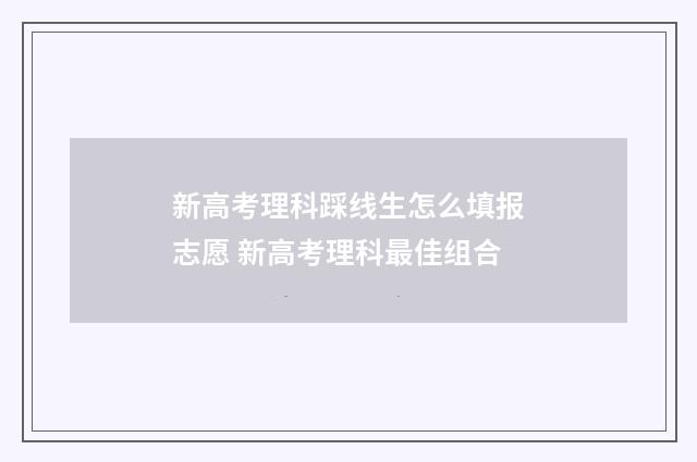 新高考理科踩线生怎么填报志愿 新高考理科最佳组合