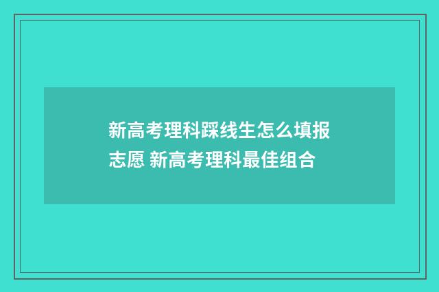 新高考理科踩线生怎么填报志愿 新高考理科最佳组合