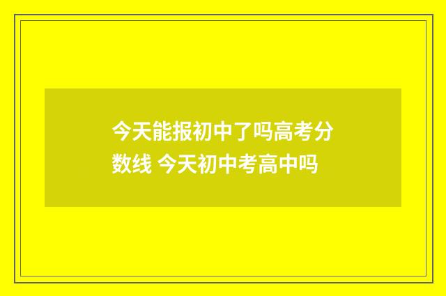 今天能报初中了吗高考分数线 今天初中考高中吗