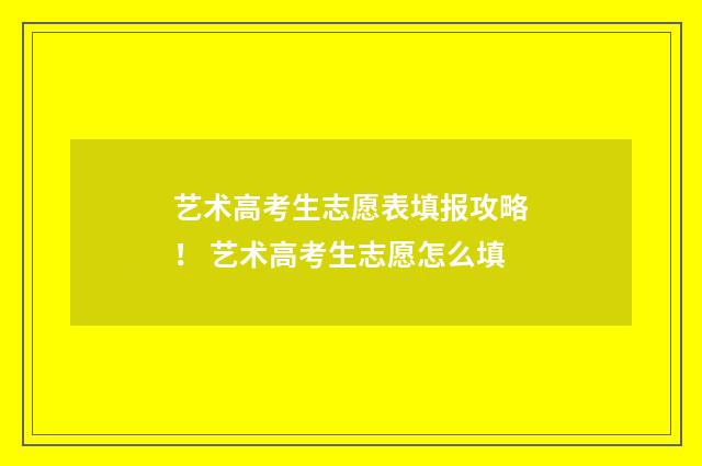 艺术高考生志愿表填报攻略！ 艺术高考生志愿怎么填