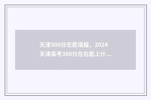 天津300分志愿填报，2024天津高考300分左右能上什么大学及专业 天津高考300名能上什么大学