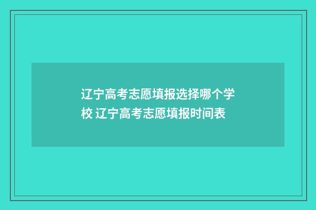 辽宁高考志愿填报选择哪个学校 辽宁高考志愿填报时间表