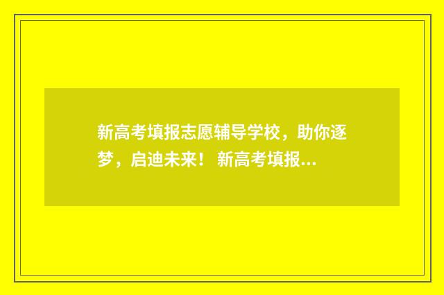 新高考填报志愿辅导学校，助你逐梦，启迪未来！ 新高考填报志愿45个一定要填满?