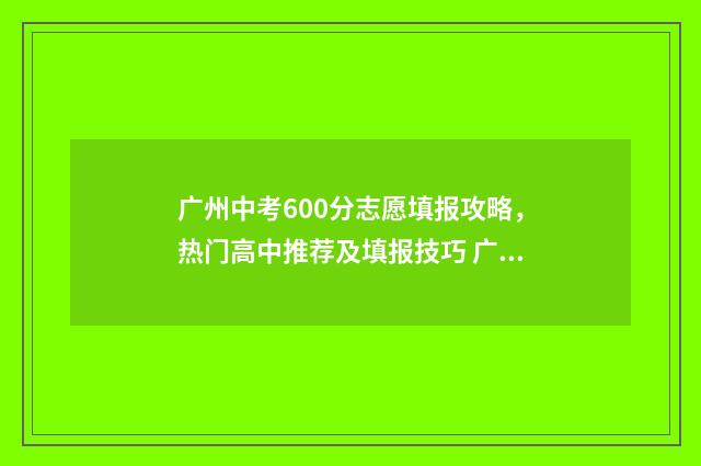 广州中考600分志愿填报攻略，热门高中推荐及填报技巧 广州中考600分能上高中吗