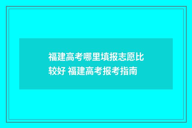 福建高考哪里填报志愿比较好 福建高考报考指南
