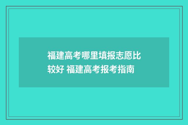 福建高考哪里填报志愿比较好 福建高考报考指南