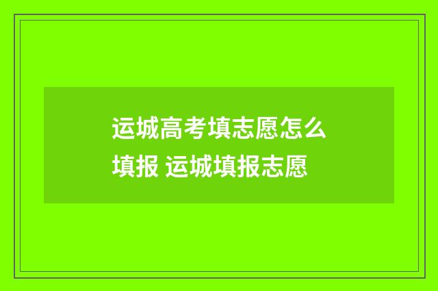 运城高考填志愿怎么填报 运城填报志愿