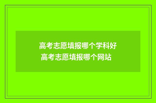 高考志愿填报哪个学科好 高考志愿填报哪个网站